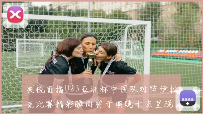央视直播U23亚洲杯中国队对阵伊拉克比赛精彩瞬间将于明晚十点呈现