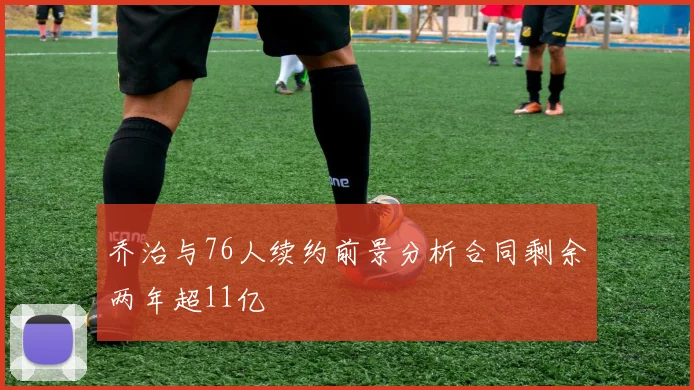 乔治与76人续约前景分析合同剩余两年超11亿