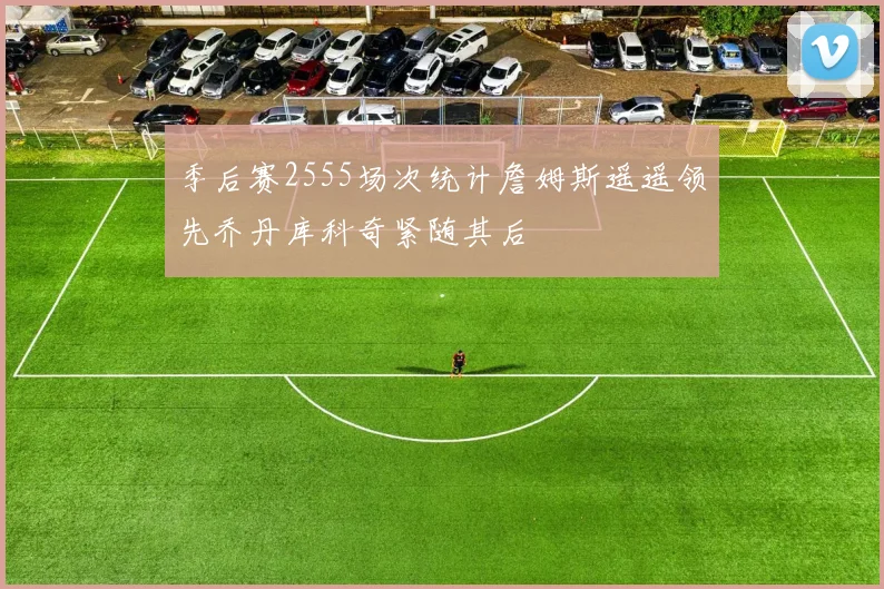 季后赛2555场次统计詹姆斯遥遥领先乔丹库科奇紧随其后