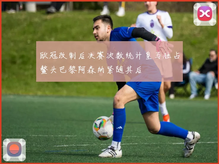 欧冠改制后决赛次数统计皇马独占鳌头巴黎阿森纳紧随其后