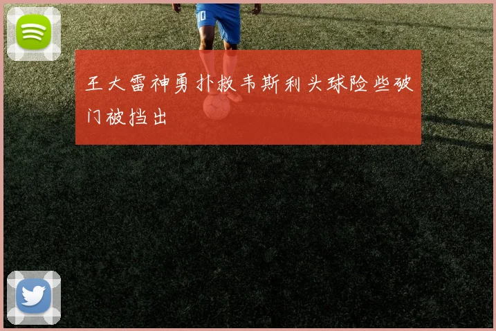 王大雷神勇扑救韦斯利头球险些破门被挡出
