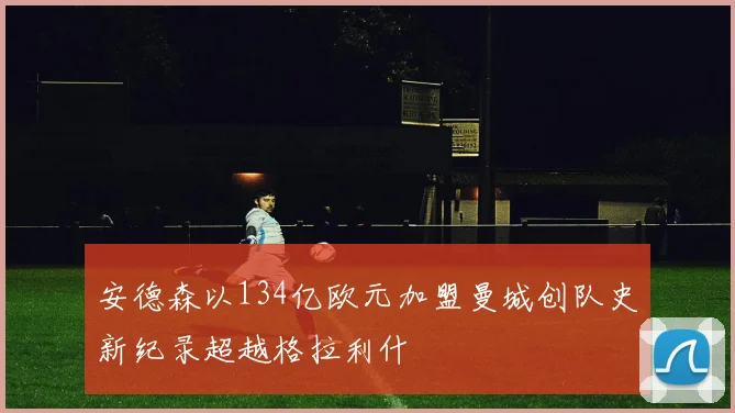 安德森以134亿欧元加盟曼城创队史新纪录超越格拉利什