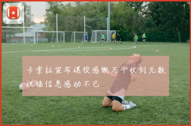 卡索拉宣布退役感慨万千收到无数祝福信息感动不已