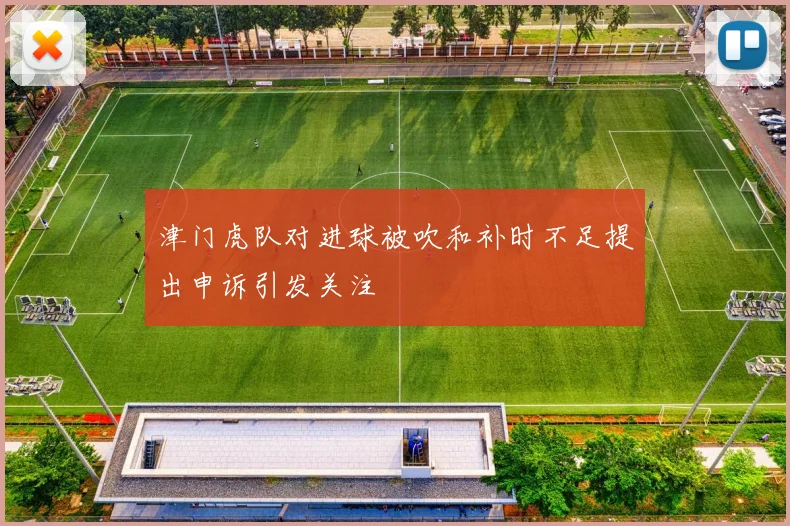 津门虎队对进球被吹和补时不足提出申诉引发关注