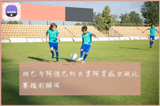 姆巴与阿德巴约共赏阿贾威尔逊比赛精彩瞬间