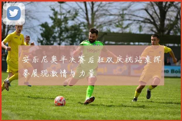 安东尼奥半决赛后狂欢庆祝站桌挥拳展现激情与力量