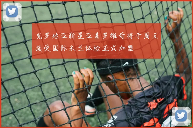 克罗地亚新星亚基罗维奇将于周五接受国际米兰体检正式加盟