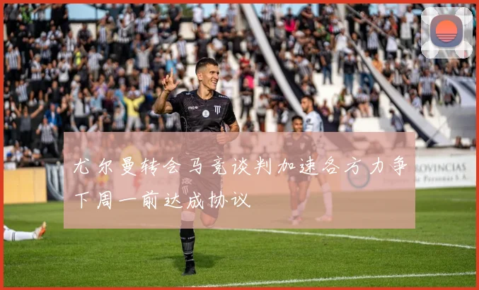 尤尔曼转会马竞谈判加速各方力争下周一前达成协议