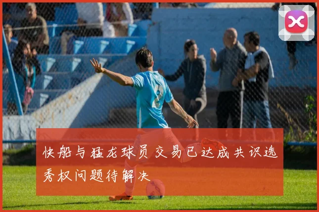 快船与猛龙球员交易已达成共识选秀权问题待解决