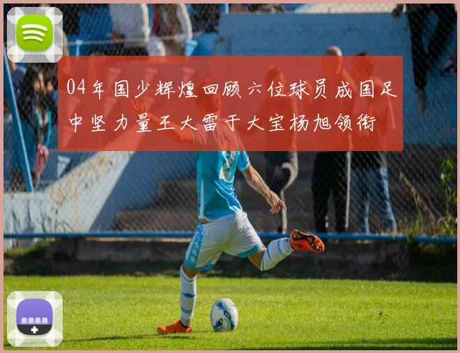 04年国少辉煌回顾六位球员成国足中坚力量王大雷于大宝杨旭领衔