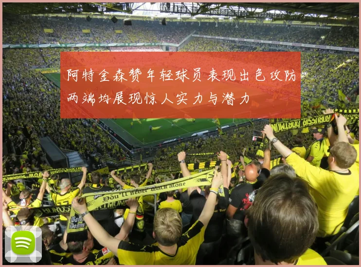 阿特金森赞年轻球员表现出色攻防两端均展现惊人实力与潜力