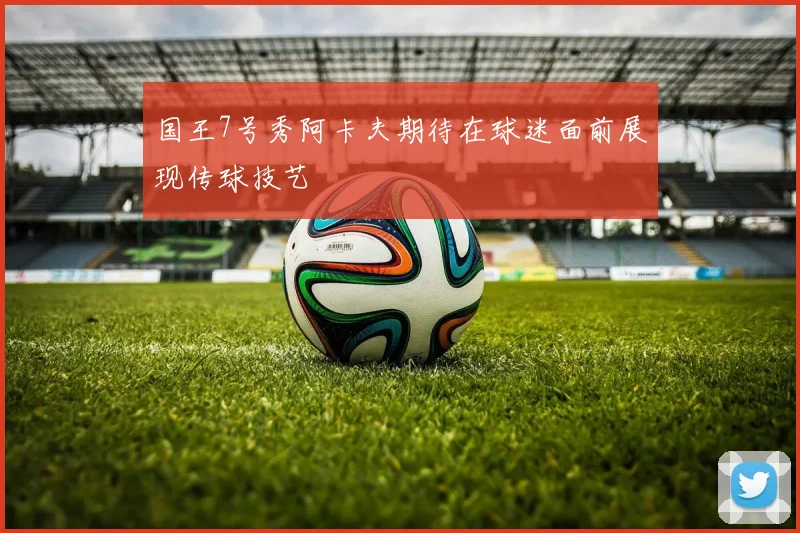 国王7号秀阿卡夫期待在球迷面前展现传球技艺