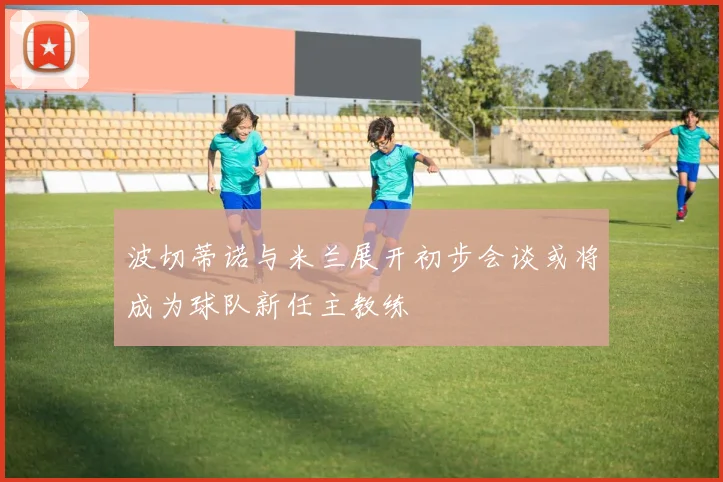 波切蒂诺与米兰展开初步会谈或将成为球队新任主教练