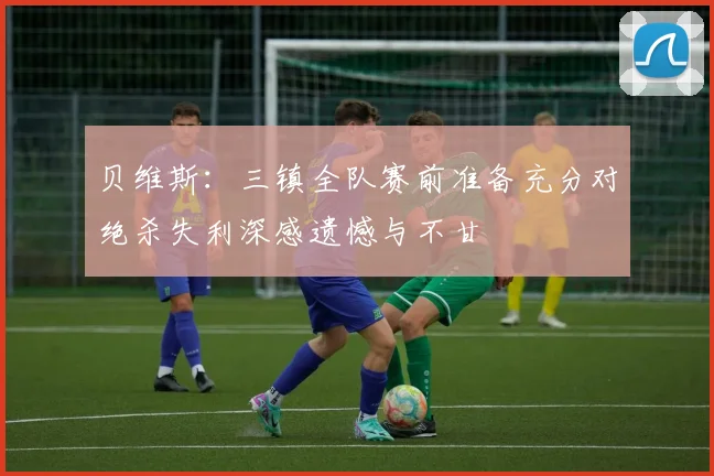 贝维斯：三镇全队赛前准备充分对绝杀失利深感遗憾与不甘