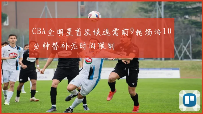 CBA全明星首发候选需前9轮场均10分钟替补无时间限制
