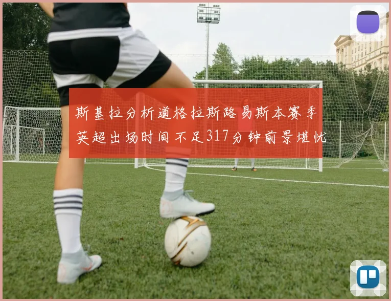 斯基拉分析道格拉斯路易斯本赛季英超出场时间不足317分钟前景堪忧